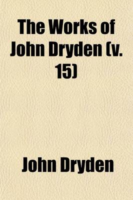 Book cover for The Works of John Dryden (Volume 15); Now First Collected in Eighteen Volumes. Illustrated with Notes, Historical, Critical, and Explanatory, and a Life of the Author