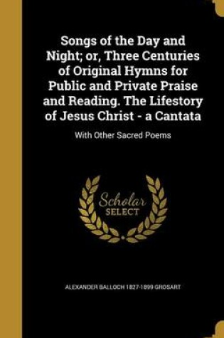 Cover of Songs of the Day and Night; Or, Three Centuries of Original Hymns for Public and Private Praise and Reading. the Lifestory of Jesus Christ - A Cantata