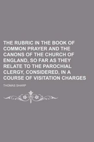 Cover of The Rubric in the Book of Common Prayer and the Canons of the Church of England, So Far as They Relate to the Parochial Clergy, Considered, in a Course of Visitation Charges