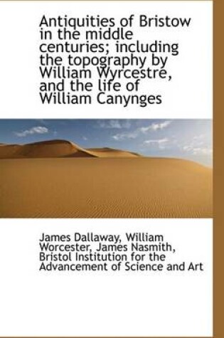 Cover of Antiquities of Bristow in the Middle Centuries; Including the Topography by William Wyrcestre, and T