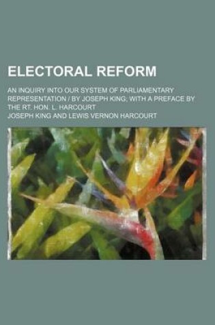 Cover of Electoral Reform; An Inquiry Into Our System of Parliamentary Representation - By Joseph King with a Preface by the Rt. Hon. L. Harcourt