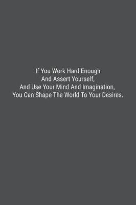 Book cover for If You Work Hard Enough And Assert Yourself, And Use Your Mind And Imagination, You Can Shape The World To Your Desires.