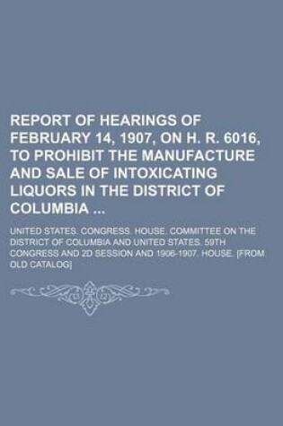 Cover of Report of Hearings of February 14, 1907, on H. R. 6016, to Prohibit the Manufacture and Sale of Intoxicating Liquors in the District of Columbia