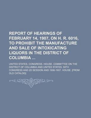 Book cover for Report of Hearings of February 14, 1907, on H. R. 6016, to Prohibit the Manufacture and Sale of Intoxicating Liquors in the District of Columbia