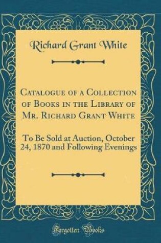 Cover of Catalogue of a Collection of Books in the Library of Mr. Richard Grant White: To Be Sold at Auction, October 24, 1870 and Following Evenings (Classic Reprint)