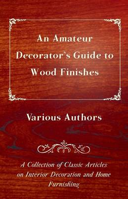 Cover of An Amateur Decorator's Guide to Wood Finishes - A Collection of Classic Articles on Interior Decoration and Home Furnishing