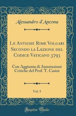 Cover of Le Antiche Rime Volgari Secondo la Lezione del Codice Vaticano 3793, Vol. 5: Con Aggiunta di Annotazioni Critiche del Prof. T. Casini (Classic Reprint)