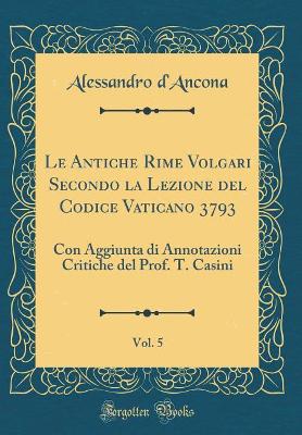 Book cover for Le Antiche Rime Volgari Secondo la Lezione del Codice Vaticano 3793, Vol. 5: Con Aggiunta di Annotazioni Critiche del Prof. T. Casini (Classic Reprint)