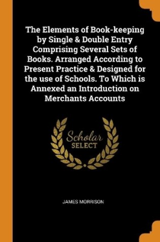 Cover of The Elements of Book-keeping by Single & Double Entry Comprising Several Sets of Books. Arranged According to Present Practice & Designed for the use of Schools. To Which is Annexed an Introduction on Merchants Accounts