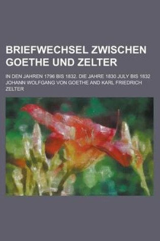 Cover of Briefwechsel Zwischen Goethe Und Zelter; In Den Jahren 1796 Bis 1832. Die Jahre 1830 July Bis 1832