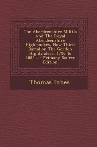 Cover of The Aberdeenshire Militia and the Royal Aberdeenshire Highlanders, Now Third Battalion the Gordon Highlanders, 1798 to 1882...
