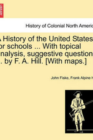 Cover of A History of the United States for Schools ... with Topical Analysis, Suggestive Questions ... by F. A. Hill. [with Maps.] Vol. II.