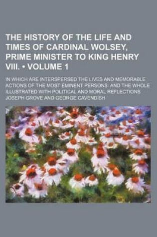 Cover of The History of the Life and Times of Cardinal Wolsey, Prime Minister to King Henry VIII. (Volume 1); In Which Are Interspersed the Lives and Memorable Actions of the Most Eminent Persons and the Whole Illustrated with Political and Moral Reflections