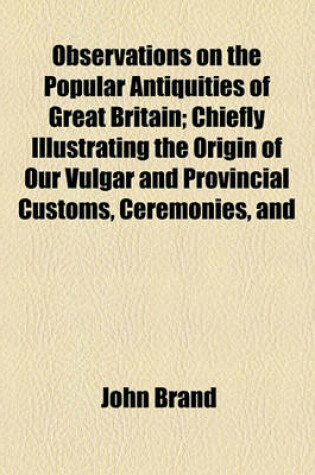 Cover of Observations on the Popular Antiquities of Great Britain (Volume 3); Chiefly Illustrating the Origin of Our Vulgar and Provincial Customs, Ceremonies,