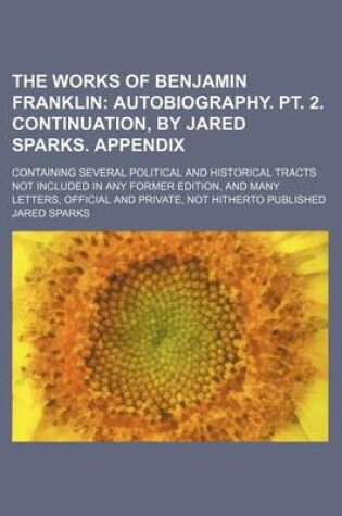 Cover of The Works of Benjamin Franklin (Volume 10); Autobiography. PT. 2. Continuation, by Jared Sparks. Appendix. Containing Several Political and Historical Tracts Not Included in Any Former Edition, and Many Letters, Official and Private, Not Hitherto Publishe