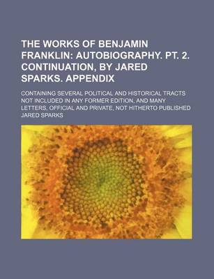 Book cover for The Works of Benjamin Franklin (Volume 10); Autobiography. PT. 2. Continuation, by Jared Sparks. Appendix. Containing Several Political and Historical Tracts Not Included in Any Former Edition, and Many Letters, Official and Private, Not Hitherto Publishe