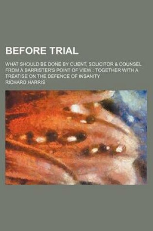 Cover of Before Trial; What Should Be Done by Client, Solicitor & Counsel from a Barrister's Point of View Together with a Treatise on the Defence of Insanity