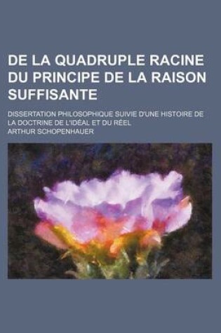 Cover of de La Quadruple Racine Du Principe de La Raison Suffisante; Dissertation Philosophique Suivie D'Une Histoire de La Doctrine de L'Ideal Et Du Reel