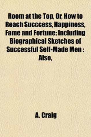 Cover of Room at the Top, Or, How to Reach Succcess, Happiness, Fame and Fortune; Including Biographical Sketches of Successful Self-Made Men