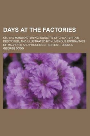 Cover of Days at the Factories; Or, the Manufacturing Industry of Great Britain Described, and Illustrated by Numerous Engravings of Machines and Processes. Series I.- London