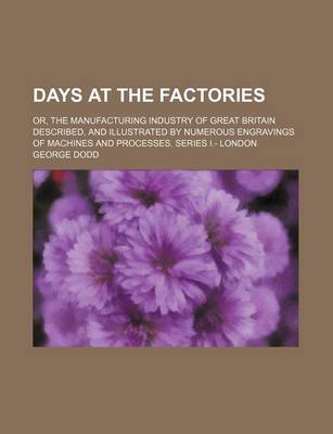 Book cover for Days at the Factories; Or, the Manufacturing Industry of Great Britain Described, and Illustrated by Numerous Engravings of Machines and Processes. Series I.- London