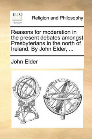 Cover of Reasons for moderation in the present debates amongst Presbyterians in the north of Ireland. By John Elder, ...