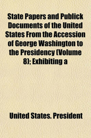 Cover of State Papers and Publick Documents of the United States from the Accession of George Washington to the Presidency (Volume 8); Exhibiting a