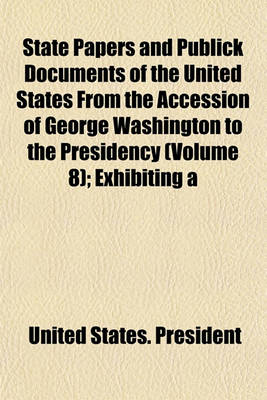 Book cover for State Papers and Publick Documents of the United States from the Accession of George Washington to the Presidency (Volume 8); Exhibiting a