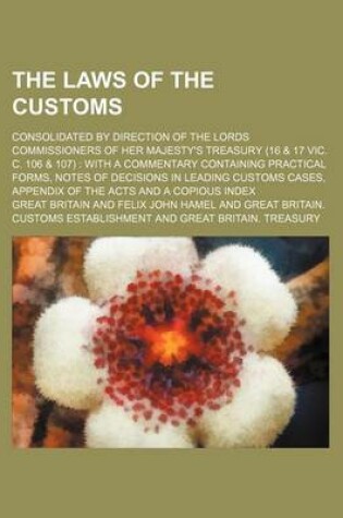 Cover of The Laws of the Customs; Consolidated by Direction of the Lords Commissioners of Her Majesty's Treasury (16 & 17 Vic. C. 106 & 107) with a Commentary Containing Practical Forms, Notes of Decisions in Leading Customs Cases, Appendix of the Acts and a Copi