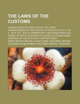 Book cover for The Laws of the Customs; Consolidated by Direction of the Lords Commissioners of Her Majesty's Treasury (16 & 17 Vic. C. 106 & 107) with a Commentary Containing Practical Forms, Notes of Decisions in Leading Customs Cases, Appendix of the Acts and a Copi