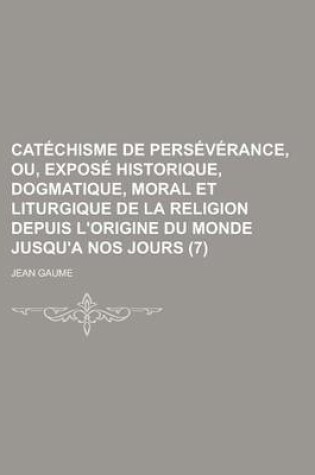 Cover of Catechisme de Perseverance, Ou, Expose Historique, Dogmatique, Moral Et Liturgique de La Religion Depuis L'Origine Du Monde Jusqu'a Nos Jours (7 )