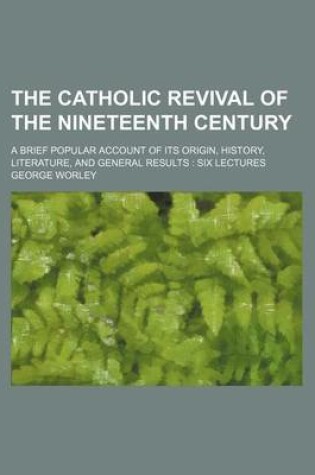 Cover of The Catholic Revival of the Nineteenth Century; A Brief Popular Account of Its Origin, History, Literature, and General Results Six Lectures