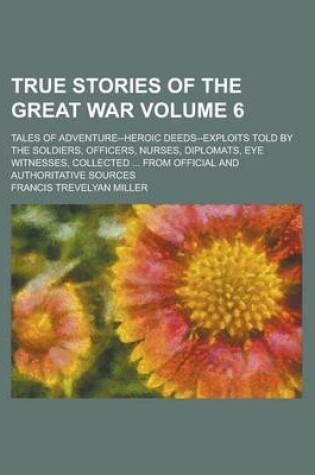 Cover of True Stories of the Great War; Tales of Adventure--Heroic Deeds--Exploits Told by the Soldiers, Officers, Nurses, Diplomats, Eye Witnesses, Collected ... from Official and Authoritative Sources Volume 6