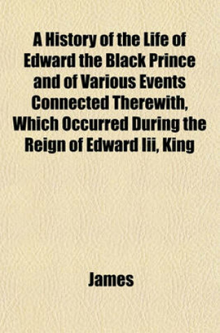 Cover of A History of the Life of Edward the Black Prince and of Various Events Connected Therewith, Which Occurred During the Reign of Edward III, King
