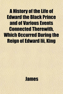 Book cover for A History of the Life of Edward the Black Prince and of Various Events Connected Therewith, Which Occurred During the Reign of Edward III, King