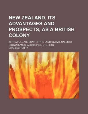 Book cover for New Zealand, Its Advantages and Prospects, as a British Colony; With a Full Account of the Land Claims, Sales of Crown Lands, Aborigines, Etc., Etc