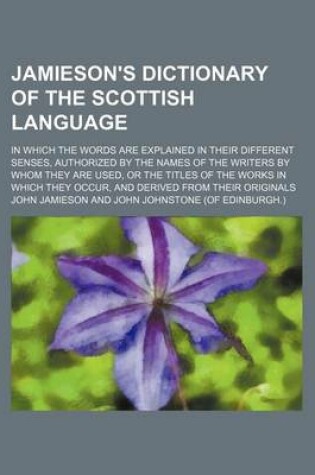 Cover of Jamieson's Dictionary of the Scottish Language; In Which the Words Are Explained in Their Different Senses, Authorized by the Names of the Writers by Whom They Are Used, or the Titles of the Works in Which They Occur, and Derived from Their Originals