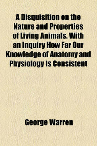 Cover of A Disquisition on the Nature and Properties of Living Animals. with an Inquiry How Far Our Knowledge of Anatomy and Physiology Is Consistent