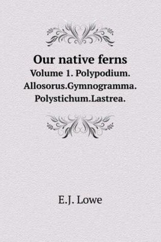 Cover of Our native ferns Volume 1. Polypodium.Allosorus.Gymnogramma.Polystichum.Lastrea.