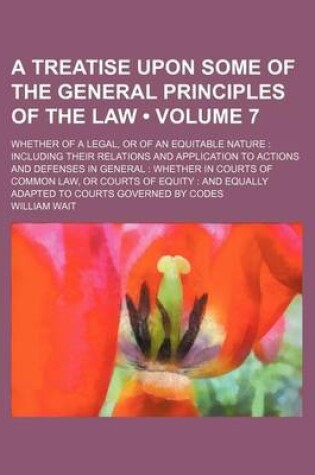 Cover of A Treatise Upon Some of the General Principles of the Law (Volume 7); Whether of a Legal, or of an Equitable Nature Including Their Relations and Application to Actions and Defenses in General Whether in Courts of Common Law, or Courts of Equity and Equal