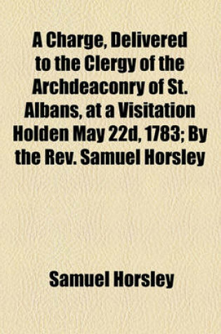 Cover of A Charge, Delivered to the Clergy of the Archdeaconry of St. Albans, at a Visitation Holden May 22d, 1783; By the REV. Samuel Horsley,