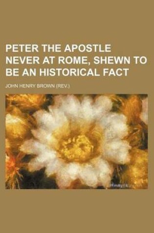 Cover of Peter the Apostle Never at Rome, Shewn to Be an Historical Fact