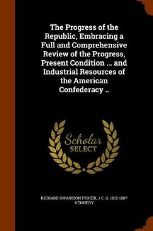 Cover of The Progress of the Republic, Embracing a Full and Comprehensive Review of the Progress, Present Condition ... and Industrial Resources of the American Confederacy ..