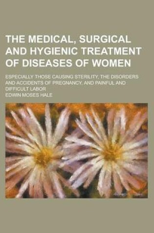 Cover of The Medical, Surgical and Hygienic Treatment of Diseases of Women; Especially Those Causing Sterility, the Disorders and Accidents of Pregnancy, and Painful and Difficult Labor