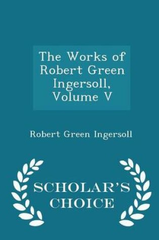 Cover of The Works of Robert Green Ingersoll, Volume V - Scholar's Choice Edition