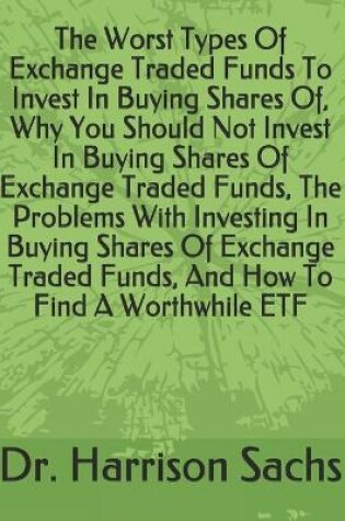 Cover of The Worst Types Of Exchange Traded Funds To Invest In Buying Shares Of, Why You Should Not Invest In Buying Shares Of Exchange Traded Funds, The Problems With Investing In Buying Shares Of Exchange Traded Funds, And How To Find A Worthwhile ETF