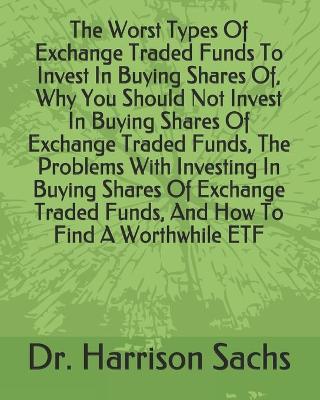 Book cover for The Worst Types Of Exchange Traded Funds To Invest In Buying Shares Of, Why You Should Not Invest In Buying Shares Of Exchange Traded Funds, The Problems With Investing In Buying Shares Of Exchange Traded Funds, And How To Find A Worthwhile ETF