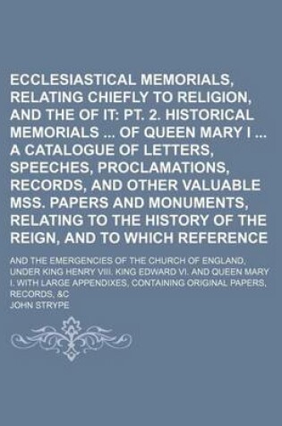 Cover of Ecclesiastical Memorials, Relating Chiefly to Religion, and the Reformation of It (Volume 3, PT. 1); PT. 2. Historical Memorials of Queen Mary I a Catalogue of Letters, Speeches, Proclamations, Records, and Other Valuable Mss. Papers and Monuments, Relati