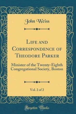Cover of Life and Correspondence of Theodore Parker, Vol. 2 of 2: Minister of the Twenty-Eighth Congregational Society, Boston (Classic Reprint)
