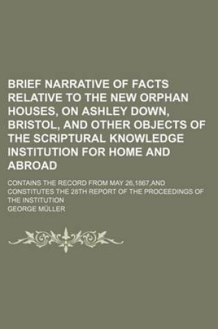 Cover of Brief Narrative of Facts Relative to the New Orphan Houses, on Ashley Down, Bristol, and Other Objects of the Scriptural Knowledge Institution for Home and Abroad; Contains the Record from May 26,1867, and Constitutes the 28th Report of the Proceedings of